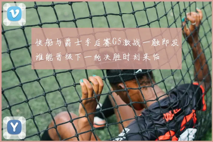快船与爵士季后赛G5激战一触即发谁能晋级下一轮决胜时刻来临