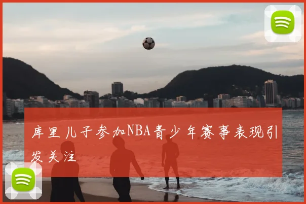 库里儿子参加NBA青少年赛事表现引发关注